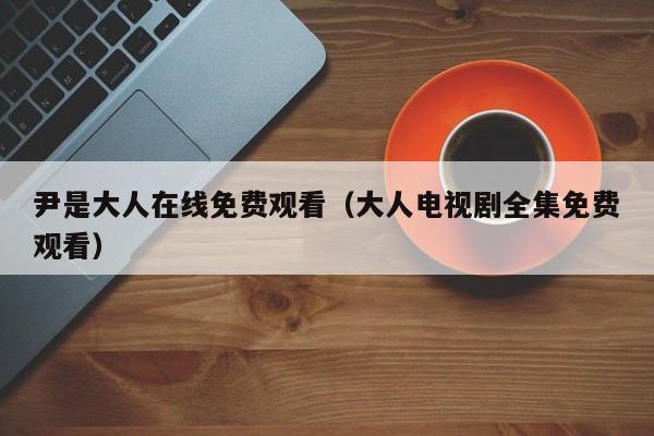 尹是大人在线免费观看（大人电视剧全集免费观看）