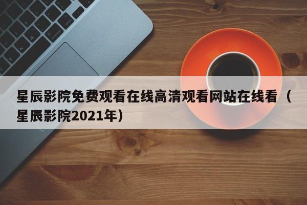 星辰影院免费观看在线高清观看网站在线看（星辰影院2021年）