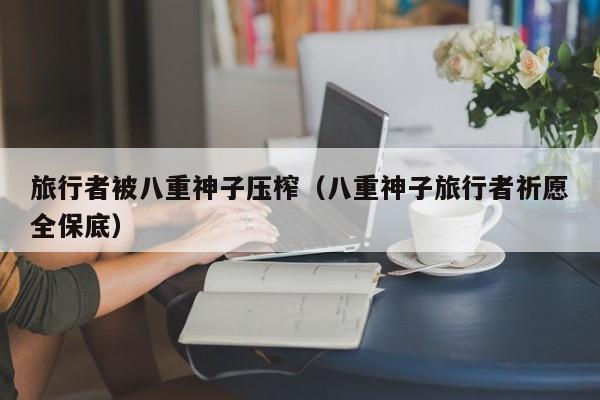 旅行者被八重神子压榨（八重神子旅行者祈愿全保底）