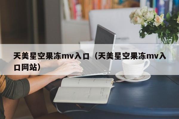 天美星空果冻mv入口（天美星空果冻mv入口网站）