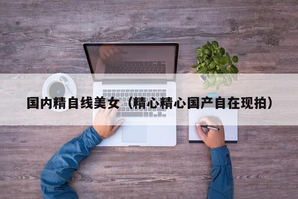 国内精自线美女（精心精心国产自在现拍）