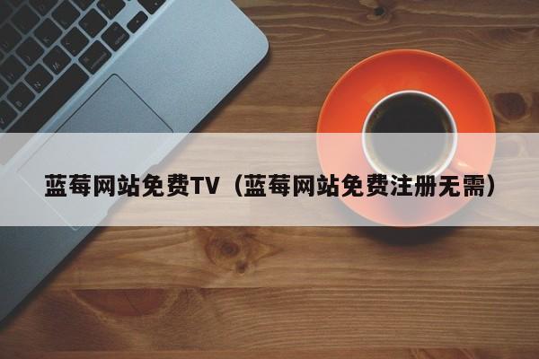 蓝莓网站免费TV（蓝莓网站免费注册无需）