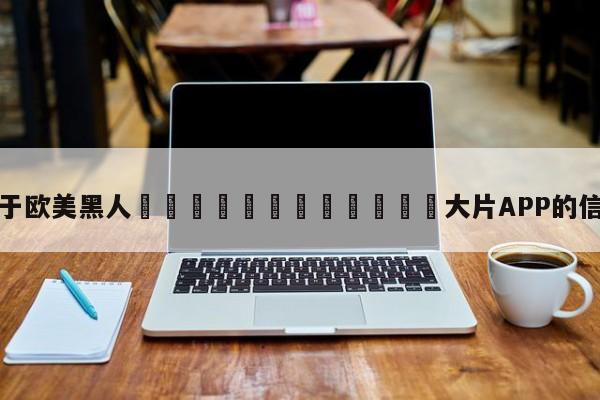关于欧美黑人🈲🈲🈲大片APP的信息