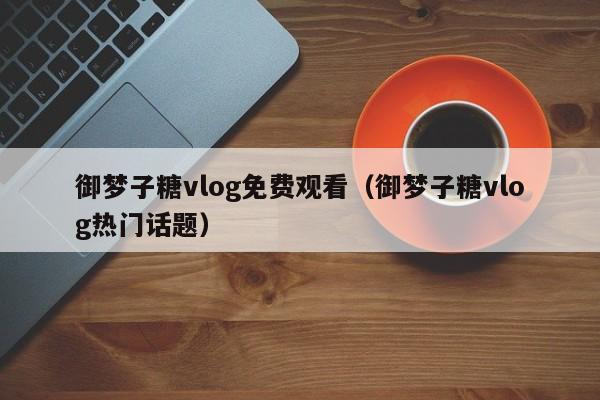 御梦子糖vlog免费观看（御梦子糖vlog热门话题）
