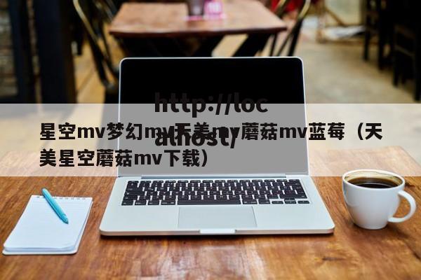 星空mv梦幻mv天美mv蘑菇mv蓝莓（天美星空蘑菇mv下载）
